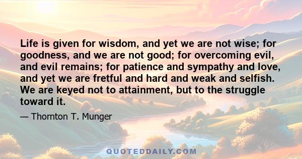 Life is given for wisdom, and yet we are not wise; for goodness, and we are not good; for overcoming evil, and evil remains; for patience and sympathy and love, and yet we are fretful and hard and weak and selfish. We