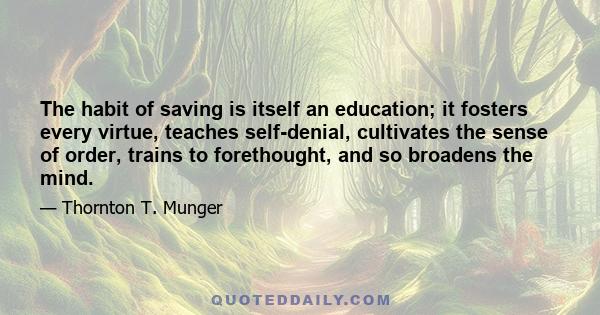 The habit of saving is itself an education; it fosters every virtue, teaches self-denial, cultivates the sense of order, trains to forethought, and so broadens the mind.