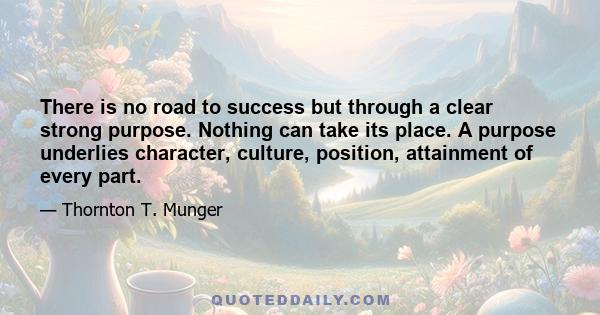 There is no road to success but through a clear strong purpose. Nothing can take its place. A purpose underlies character, culture, position, attainment of every part.