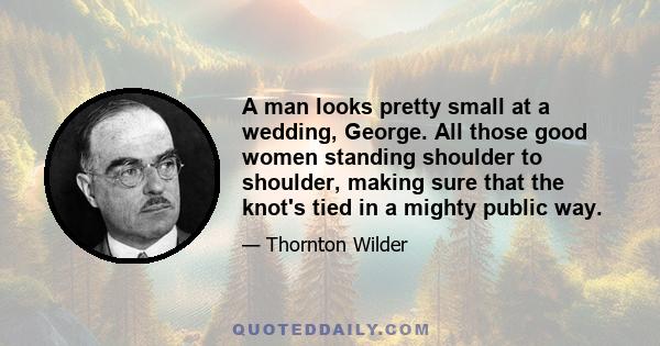 A man looks pretty small at a wedding, George. All those good women standing shoulder to shoulder, making sure that the knot's tied in a mighty public way.