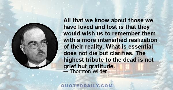 All that we know about those we have loved and lost is that they would wish us to remember them with a more intensified realization of their reality. What is essential does not die but clarifies. The highest tribute to