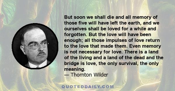 But soon we shall die and all memory of those five will have left the earth, and we ourselves shall be loved for a while and forgotten. But the love will have been enough; all those impulses of love return to the love