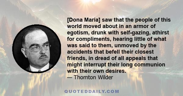 [Dona Maria] saw that the people of this world moved about in an armor of egotism, drunk with self-gazing, athirst for compliments, hearing little of what was said to them, unmoved by the accidents that befell their