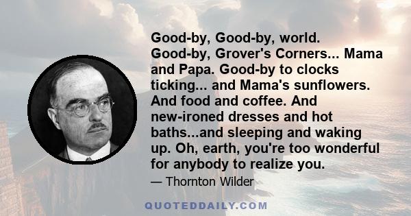 Good-by, Good-by, world. Good-by, Grover's Corners... Mama and Papa. Good-by to clocks ticking... and Mama's sunflowers. And food and coffee. And new-ironed dresses and hot baths...and sleeping and waking up. Oh, earth, 