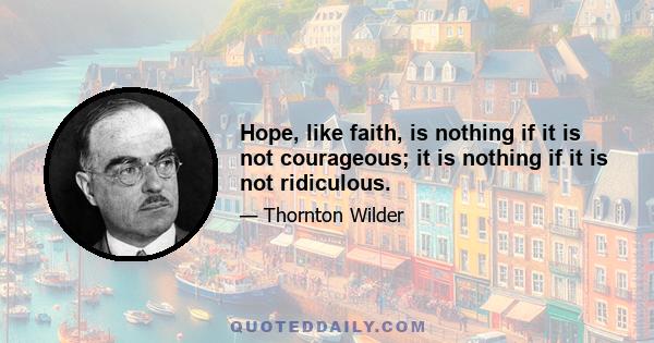 Hope, like faith, is nothing if it is not courageous; it is nothing if it is not ridiculous.