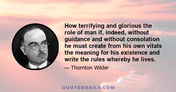 How terrifying and glorious the role of man if, indeed, without guidance and without consolation he must create from his own vitals the meaning for his existence and write the rules whereby he lives.