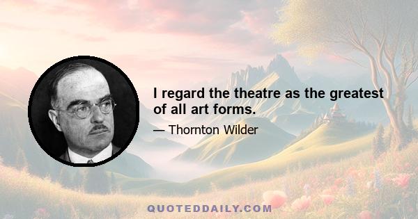 I regard the theatre as the greatest of all art forms.