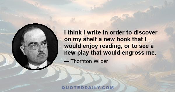 I think I write in order to discover on my shelf a new book that I would enjoy reading, or to see a new play that would engross me.