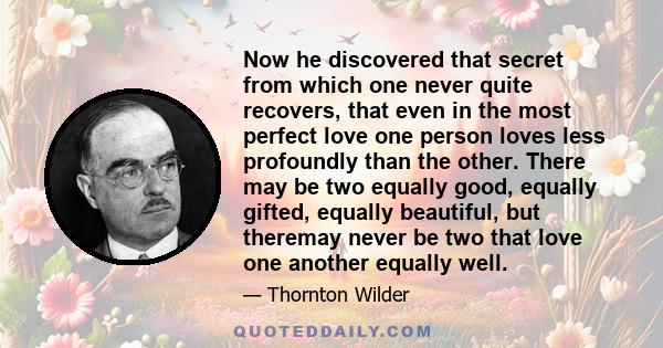 Now he discovered that secret from which one never quite recovers, that even in the most perfect love one person loves less profoundly than the other. There may be two equally good, equally gifted, equally beautiful,