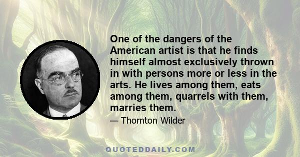 One of the dangers of the American artist is that he finds himself almost exclusively thrown in with persons more or less in the arts. He lives among them, eats among them, quarrels with them, marries them.