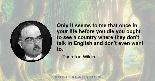 Only it seems to me that once in your life before you die you ought to see a country where they don't talk in English and don't even want to.