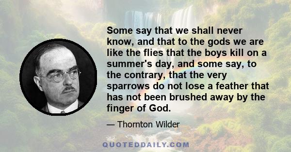 Some say that we shall never know, and that to the gods we are like the flies that the boys kill on a summer's day, and some say, to the contrary, that the very sparrows do not lose a feather that has not been brushed