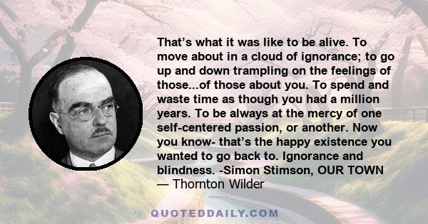 That’s what it was like to be alive. To move about in a cloud of ignorance; to go up and down trampling on the feelings of those...of those about you. To spend and waste time as though you had a million years. To be