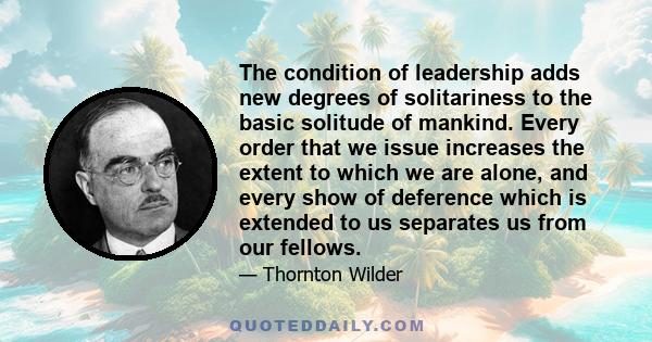 The condition of leadership adds new degrees of solitariness to the basic solitude of mankind. Every order that we issue increases the extent to which we are alone, and every show of deference which is extended to us