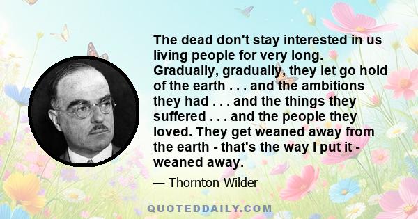 The dead don't stay interested in us living people for very long. Gradually, gradually, they let go hold of the earth . . . and the ambitions they had . . . and the things they suffered . . . and the people they loved.