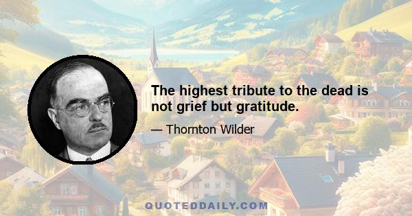 The highest tribute to the dead is not grief but gratitude.