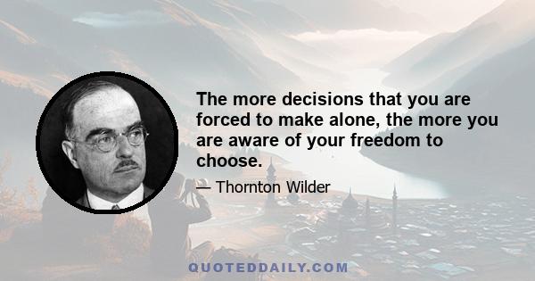 The more decisions that you are forced to make alone, the more you are aware of your freedom to choose.