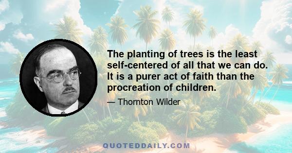 The planting of trees is the least self-centered of all that we can do. It is a purer act of faith than the procreation of children.