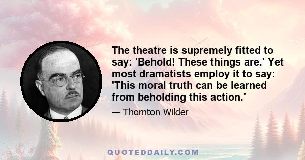 The theatre is supremely fitted to say: 'Behold! These things are.' Yet most dramatists employ it to say: 'This moral truth can be learned from beholding this action.'