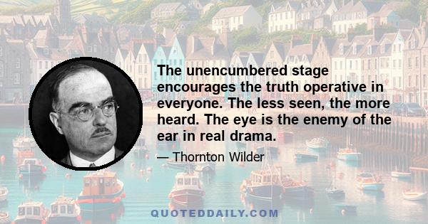 The unencumbered stage encourages the truth operative in everyone. The less seen, the more heard. The eye is the enemy of the ear in real drama.