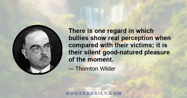 There is one regard in which bullies show real perception when compared with their victims; it is their silent good-natured pleasure of the moment.