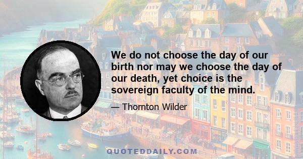 We do not choose the day of our birth nor may we choose the day of our death, yet choice is the sovereign faculty of the mind.