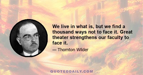 We live in what is, but we find a thousand ways not to face it. Great theater strengthens our faculty to face it.