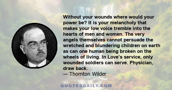 Without your wounds where would your power be? It is your melancholy that makes your low voice tremble into the hearts of men and women. The very angels themselves cannot persuade the wretched and blundering children on 