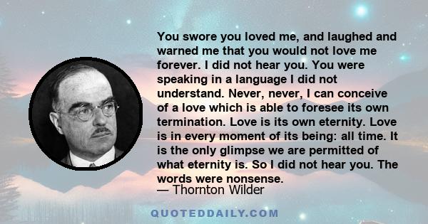 You swore you loved me, and laughed and warned me that you would not love me forever. I did not hear you. You were speaking in a language I did not understand. Never, never, I can conceive of a love which is able to