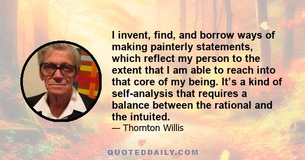 I invent, find, and borrow ways of making painterly statements, which reflect my person to the extent that I am able to reach into that core of my being. It’s a kind of self-analysis that requires a balance between the