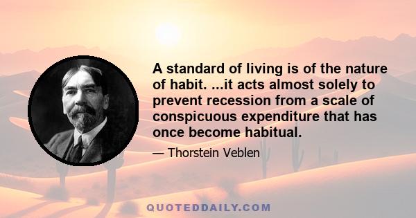 A standard of living is of the nature of habit. ...it acts almost solely to prevent recession from a scale of conspicuous expenditure that has once become habitual.