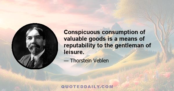 Conspicuous consumption of valuable goods is a means of reputability to the gentleman of leisure.