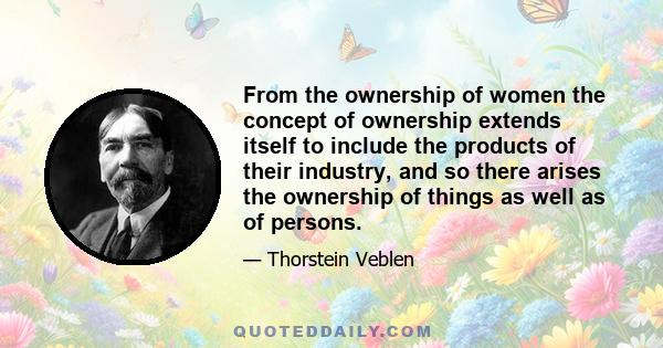 From the ownership of women the concept of ownership extends itself to include the products of their industry, and so there arises the ownership of things as well as of persons.