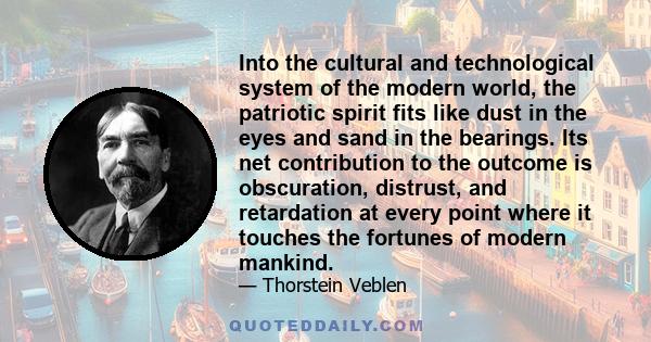 Into the cultural and technological system of the modern world, the patriotic spirit fits like dust in the eyes and sand in the bearings. Its net contribution to the outcome is obscuration, distrust, and retardation at