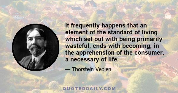 It frequently happens that an element of the standard of living which set out with being primarily wasteful, ends with becoming, in the apprehension of the consumer, a necessary of life.