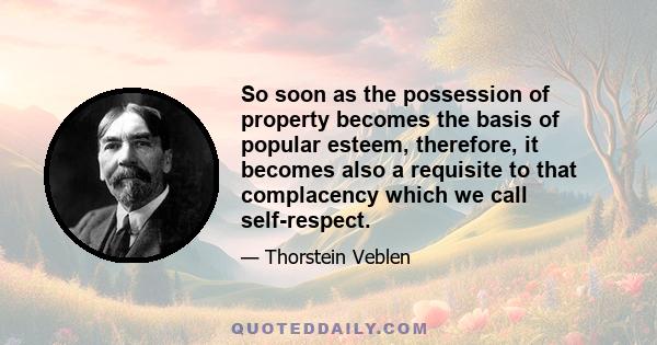 So soon as the possession of property becomes the basis of popular esteem, therefore, it becomes also a requisite to that complacency which we call self-respect.