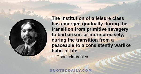 The institution of a leisure class has emerged gradually during the transition from primitive savagery to barbarism; or more precisely, during the transition from a peaceable to a consistently warlike habit of life.