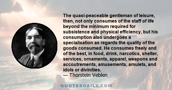 The quasi-peaceable gentleman of leisure, then, not only consumes of the staff of life beyond the minimum required for subsistence and physical efficiency, but his consumption also undergoes a specialisation as regards