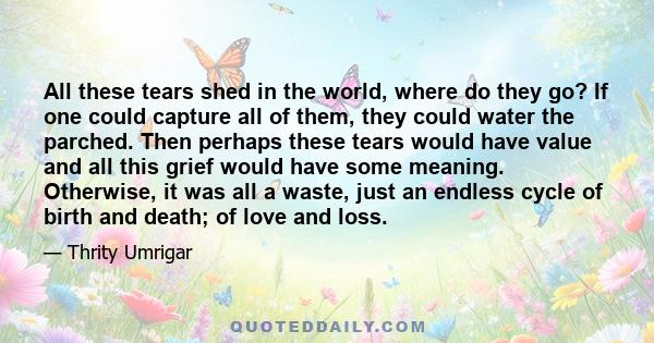 All these tears shed in the world, where do they go? If one could capture all of them, they could water the parched. Then perhaps these tears would have value and all this grief would have some meaning. Otherwise, it