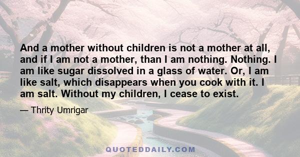 And a mother without children is not a mother at all, and if I am not a mother, than I am nothing. Nothing. I am like sugar dissolved in a glass of water. Or, I am like salt, which disappears when you cook with it. I am 