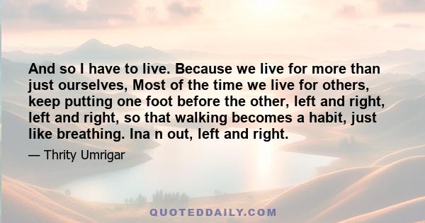 And so I have to live. Because we live for more than just ourselves, Most of the time we live for others, keep putting one foot before the other, left and right, left and right, so that walking becomes a habit, just