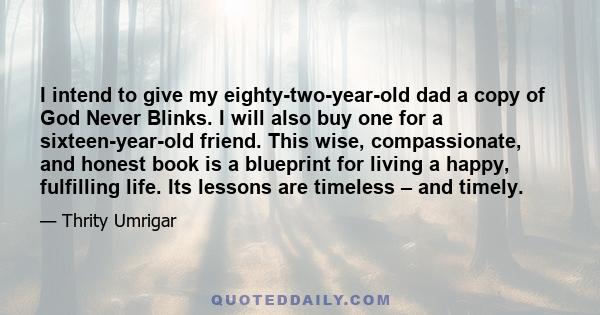 I intend to give my eighty-two-year-old dad a copy of God Never Blinks. I will also buy one for a sixteen-year-old friend. This wise, compassionate, and honest book is a blueprint for living a happy, fulfilling life.