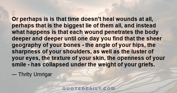 Or perhaps is is that time doesn't heal wounds at all, perhaps that is the biggest lie of them all, and instead what happens is that each wound penetrates the body deeper and deeper until one day you find that the sheer 