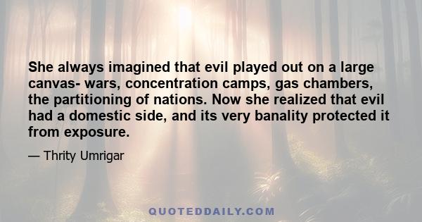 She always imagined that evil played out on a large canvas- wars, concentration camps, gas chambers, the partitioning of nations. Now she realized that evil had a domestic side, and its very banality protected it from