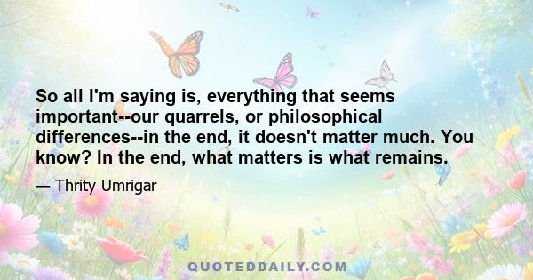 So all I'm saying is, everything that seems important--our quarrels, or philosophical differences--in the end, it doesn't matter much. You know? In the end, what matters is what remains.