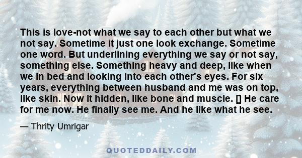 This is love-not what we say to each other but what we not say. Sometime it just one look exchange. Sometime one word. But underlining everything we say or not say, something else. Something heavy and deep, like when we 