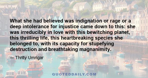 What she had believed was indignation or rage or a deep intolerance for injustice came down to this: she was irreducibly in love with this bewitching planet, this thrilling life, this heartbreaking species she belonged