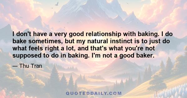 I don't have a very good relationship with baking. I do bake sometimes, but my natural instinct is to just do what feels right a lot, and that's what you're not supposed to do in baking. I'm not a good baker.