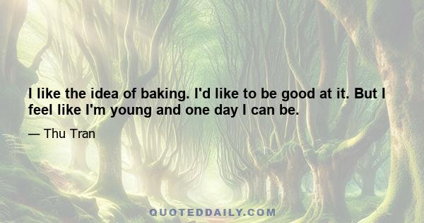 I like the idea of baking. I'd like to be good at it. But I feel like I'm young and one day I can be.