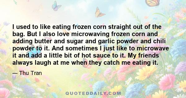 I used to like eating frozen corn straight out of the bag. But I also love microwaving frozen corn and adding butter and sugar and garlic powder and chili powder to it. And sometimes I just like to microwave it and add